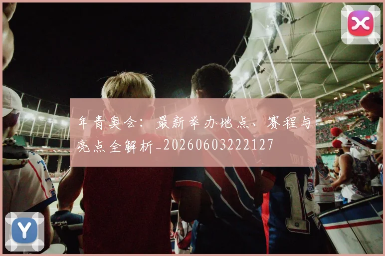 年青奥会：最新举办地点、赛程与亮点全解析_20260603222127